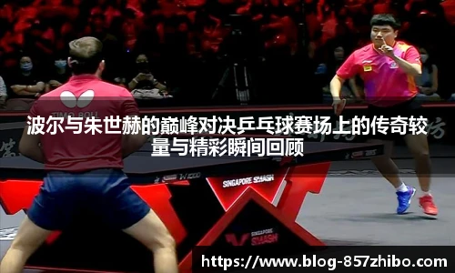 波尔与朱世赫的巅峰对决乒乓球赛场上的传奇较量与精彩瞬间回顾