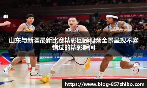 山东与新疆最新比赛精彩回顾视频全景呈现不容错过的精彩瞬间