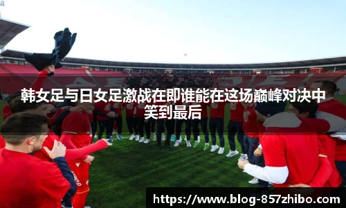 韩女足与日女足激战在即谁能在这场巅峰对决中笑到最后