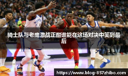 骑士队与老鹰激战正酣谁能在这场对决中笑到最后