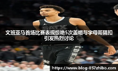 文班亚马首场比赛表现惊艳5次盖帽与字母哥隔扣引发热烈讨论