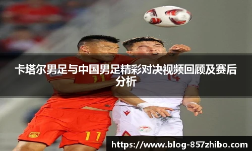 卡塔尔男足与中国男足精彩对决视频回顾及赛后分析