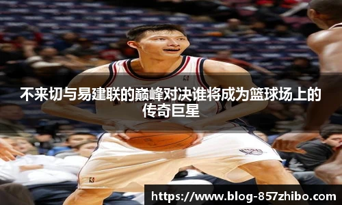 不来切与易建联的巅峰对决谁将成为篮球场上的传奇巨星