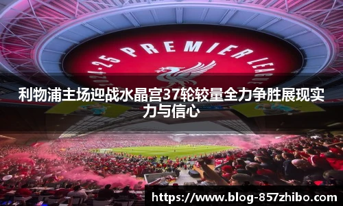 利物浦主场迎战水晶宫37轮较量全力争胜展现实力与信心