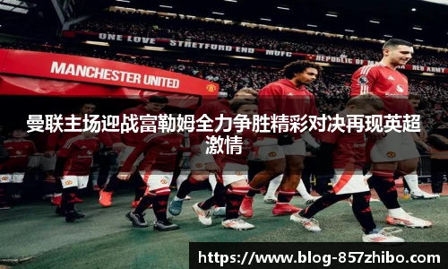 曼联主场迎战富勒姆全力争胜精彩对决再现英超激情